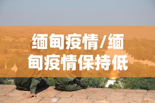 缅甸疫情/缅甸疫情保持低位 缅甸疫情/缅甸疫情保持低位
