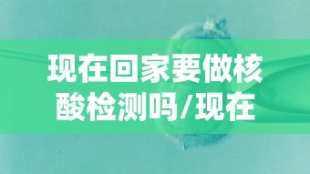 现在回家要做核酸检测吗/现在回家要做核酸检测吗最新