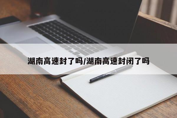湖南高速封了吗/湖南高速封闭了吗