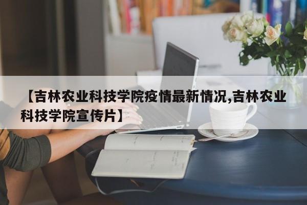 【吉林农业科技学院疫情最新情况,吉林农业科技学院宣传片】