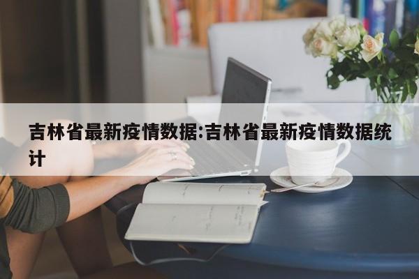 吉林省最新疫情数据:吉林省最新疫情数据统计