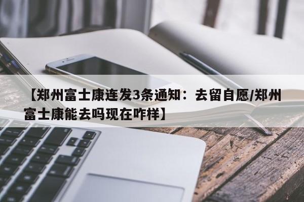 【郑州富士康连发3条通知:去留自愿/郑州富士康能去吗现在咋样】