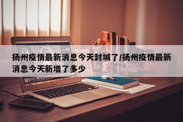 扬州疫情最新消息今天封城了/扬州疫情最新消息今天新增了多少