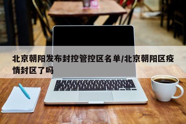 北京朝阳发布封控管控区名单/北京朝阳区疫情封区了吗