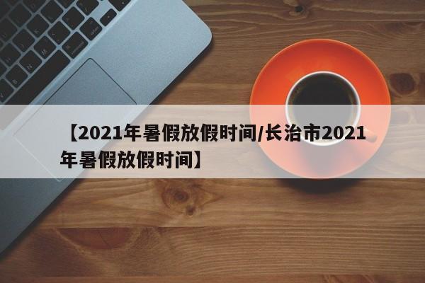 【2021年暑假放假时间/长治市2021年暑假放假时间】