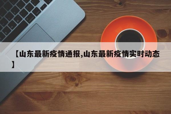 【山东最新疫情通报,山东最新疫情实时动态】