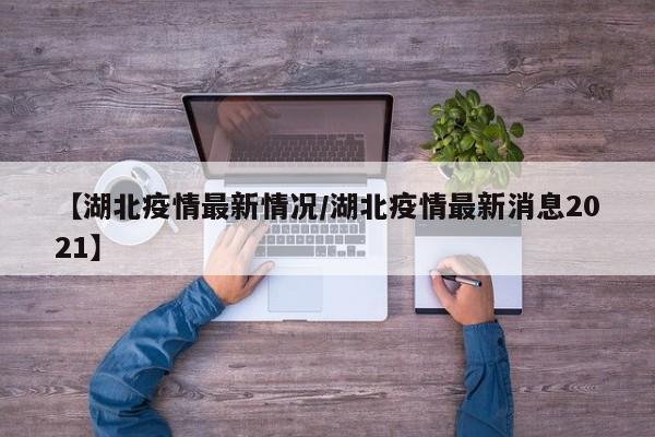 【湖北疫情最新情况/湖北疫情最新消息2021】