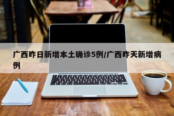 广西昨日新增本土确诊5例/广西昨天新增病例