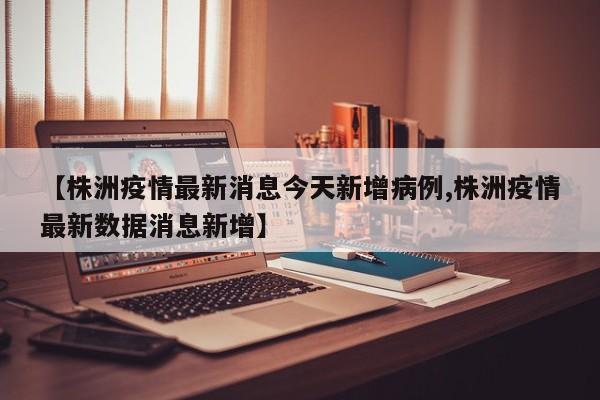 【株洲疫情最新消息今天新增病例,株洲疫情最新数据消息新增】