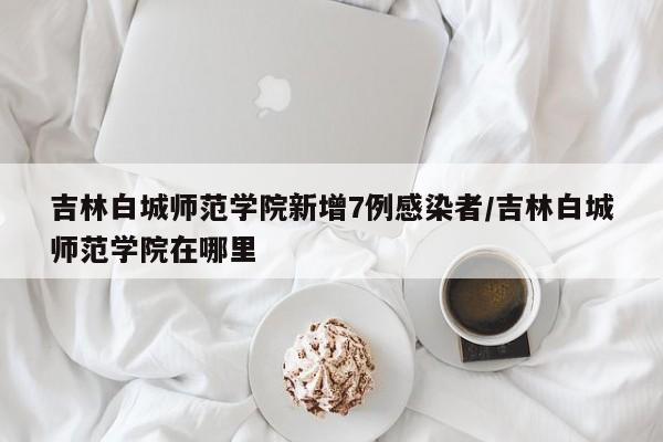 吉林白城师范学院新增7例感染者/吉林白城师范学院在哪里