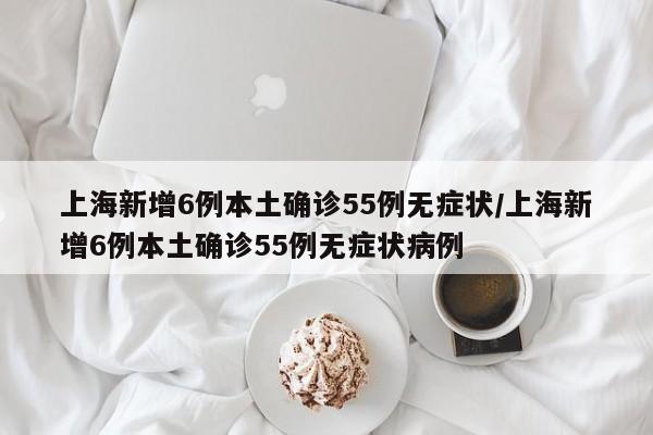 上海新增6例本土确诊55例无症状/上海新增6例本土确诊55例无症状病例