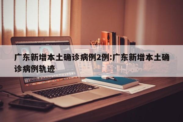 广东新增本土确诊病例2例:广东新增本土确诊病例轨迹