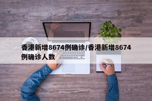 香港新增8674例确诊/香港新增8674例确诊人数