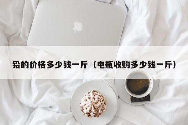 铅的价格多少钱一斤(电瓶收购多少钱一斤)