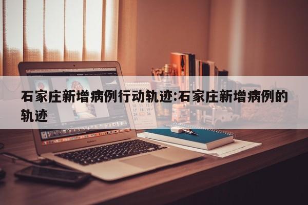 石家庄新增病例行动轨迹:石家庄新增病例的轨迹