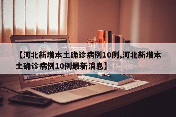 【河北新增本土确诊病例10例,河北新增本土确诊病例10例最新消息】
