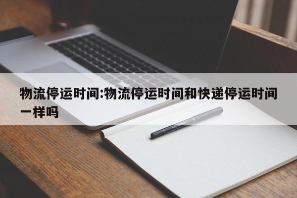物流停运时间:物流停运时间和快递停运时间一样吗