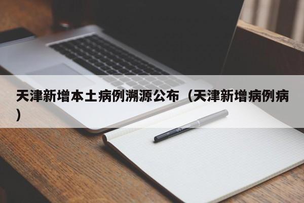 天津新增本土病例溯源公布（天津新增病例病）