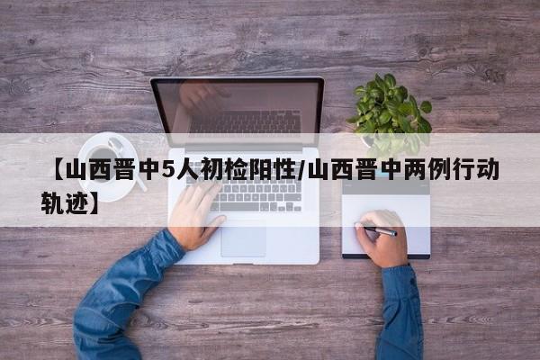 【山西晋中5人初检阳性/山西晋中两例行动轨迹】