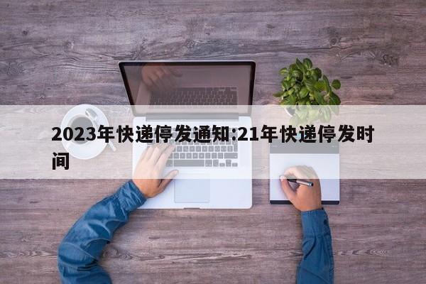 2023年快递停发通知:21年快递停发时间