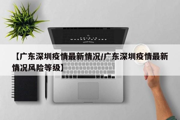 【广东深圳疫情最新情况/广东深圳疫情最新情况风险等级】