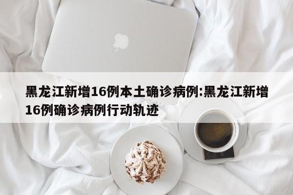 黑龙江新增16例本土确诊病例:黑龙江新增16例确诊病例行动轨迹