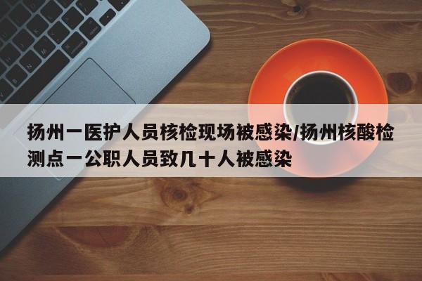 扬州一医护人员核检现场被感染/扬州核酸检测点一公职人员致几十人被感染