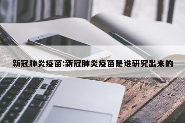 新冠肺炎疫苗:新冠肺炎疫苗是谁研究出来的