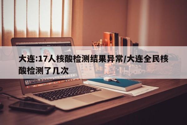 大连:17人核酸检测结果异常/大连全民核酸检测了几次